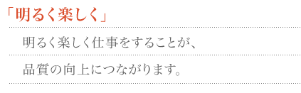 「明るく楽しく」　明るく楽しく仕事をすることが、品質の向上につながります。